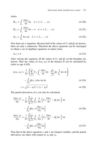 Electrostatic fields and field stress control 275
where
Hij D
'
sj
∂ ln ri
∂n
ds i D 1, 2, . . . , n 4.120
Hij D
'
sj
∂ ln ri
∂n
ds   i D 1, 2, . . . , n 4.121
Gij D
'
sj
ln ri ds i D 1, 2, . . . , n 4.122
Now there are n equations. Because half of the values of Ui and Qi are known,
there are only n unknowns. Therefore the above equations can be rearranged
to obtain a set of algebraic equations in matrix form,
Anz D b 4.123
After solving this equation, all the values of Ui and Qi on the boundary are
known. Thus the values of ux0, y0 in the domain D can be calculated by
(refer to eqn 4.105)
ux0, y0 D
1
2


n
jD1
Uj
'
sj
∂ ln r
∂n
ds 
n
jD1
Qj
'
sj
ln r ds



'
D
Qx, y ln r dx dy 4.124
r D

x  x02 C y  y02 4.125
The partial derivatives of u can also be calculated,
∂ux, y
∂x0
D
1
2



n
jD1
'
Sj
∂
∂x0

Uj
∂ ln r
∂n
 Qj ln r

ds

'
D
Qx, y
∂ ln r
∂x0
ds

4.126
∂ux, y
∂y0
D
1
2



n
jD1
'
Sj
∂
∂y0

Uj
∂ ln r
∂n
 Qj ln r

ds

'
D
Qx, y
∂ ln r
∂y0
ds

4.127
Note that in the above equations x and y are integral variables, and the partial
derivatives are taken with respect to x0 and y0.
 