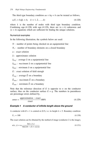 276 High Voltage Engineering: Fundamentals
The third type boundary condition au C bq D h can be treated as follows,
aiUi C biQi D hi i D 1, 2, . . . , k 4.128
where k is the number of nodes with third type boundary condition.
Combining eqn (4.128) with eqn (4.119), there are n C k unknowns and
n C k equations which are sufficient for finding the unique solutions.
Numerical examples
In the following illustration, the symbols below are used:
N : number of points being checked on an equipotential line
Ne : number of boundary elements on a closed boundary
u : exact solution
O
u : approximates solution
O
uavg : average O
u on a equipotential line
O
umax : maximum O
u on a equipotential line
O
umin : minimum O
u on a equipotential line
E : exact solution of field strengh
O
Eavg : average O
E on a boundary
O
Emax : maximum O
E on a boundary
O
Emin : minimum O
E on a boundary
Note that the reference direction of E is opposite to n on the conductor
surface, thus on the conductor surface E D q. The numbers in parentheses
are percentage errors defined by,
error D
approximation  exact
exact
100% 4.129
Example 1 A conductor of infinite length above the ground
A conductor with R D 1 is centred at (0.5), i.e. its height h D 5. Boundary condition:
U1 D 100 4.130
The exact solution can be obtained by the method of image (conductor 2 is the image),
ux, y D u1
lnr1/r2
ln[2h  d C a/a]
4.131
 