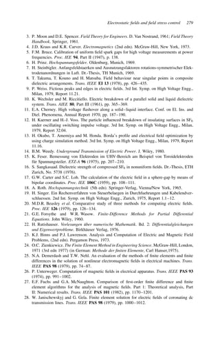 Electrostatic fields and field stress control 279
3. P. Moon and D.E. Spencer. Field Theory for Engineers. D. Van Nostrand, 1961; Field Theory
Handbook. Springer, 1961.
4. J.D. Kraus and K.R. Carver. Electromagnetics (2nd edn). McGraw-Hill, New York, 1973.
5. F.M. Bruce. Calibration of uniform field spark gaps for high voltage measurements at power
frequencies. Proc. IEE 94, Part II (1947), p. 138.
6. H. Prinz. Hochspannungsfelder. Oldenburg, Munich, 1969.
7. H. Steinbigler. Anfangsfeldstaerken und Ausnutzungsfaktoren rotations-symmetrischer Elek-
trodenanordnungen in Luft. Dr.-Thesis, TH Munich, 1969.
8. T. Takuma, T. Kouno and H. Matsuba. Field behaviour near singular points in composite
dielectric arrangements. Trans. IEEE EI 13 (1978), pp. 426–435.
9. P. Weiss. Fictious peaks and edges in electric fields. 3rd Int. Symp. on High Voltage Engg.,
Milan, 1979, Report 11.21.
10. K. Wechsler and M. Riccitiello. Electric breakdown of a parallel solid and liquid dielectric
system. Trans. AIEE 80, Part III (1961), pp. 365–369.
11. E.A. Cherney. High voltage flashover along a solid–liquid interface. Conf. on El. Ins. and
Diel. Phenomena, Annual Report 1970, pp. 187–190.
12. H. Kaerner and H.-J. Voss. The particle influenced breakdown of insulating surfaces in SF6
under oscillating switching impulse voltage. 3rd Int. Symp. on High Voltage Engg., Milan,
1979, Report 32.04.
13. H. Okubo, T. Amemiya and M. Honda. Borda’s profile and electrical field optimization by
using charge simulation method. 3rd Int. Symp. on High Voltage Engg., Milan, 1979, Report
11.16.
14. B.M. Weedy. Underground Transmission of Electric Power. J. Wiley, 1980.
15. K. Feser. Bemessung von Elektroden im UHV-Bereich am Beispiel von Toroidelektroden
für Spannungsteiler. ETZ-A 96 (1975), pp. 207–210.
16. S. Sangkasaad. Dielectric strength of compressed SF6 in nonuniform fields. Dr.-Thesis, ETH
Zurich, No. 5738 (1976).
17. G.W. Carter and S.C. Loh. The calculation of the electric field in a sphere-gap by means of
bipolar coordinates. Proc. IEE 106C (1959), pp. 108–111.
18. A. Roth. Hochspannungstechnik (5th edn). Springer-Verlag, Vienna/New York, 1965.
19. H. Singer. Ein Rechenverfahren von Steuerbelaegen in Durchfuehrungen und Kabelendver-
schluessen. 2nd Int. Symp. on High Voltage Engg., Zurich, 1975, Report 1.1–12.
20. M.D.R. Beasley et al. Comparative study of three methods for computing electric fields.
Proc. IEE 126 (1979), pp. 126–134.
21. G.E. Forsythe and W.R. Wasow. Finite-Difference Methods for Partial Differential
Equations. John Wiley, 1960.
22. H. Rutishauser. Vorlesungen über numerische Mathematik. Bd. 2: Differentialgleichungen
und Eigenwertprobleme. Birkhäuser Verlag, 1976.
23. K.J. Binns and P.J. Lawrenson. Analysis and Computation of Electric and Magnetic Field
Problems, (2nd edn). Pergamon Press, 1973.
24. O.C. Zienkiewicz. The Finite Element Method in Engineering Science. McGraw-Hill, London,
1971 (3rd edn 1977) (in German: Methode der finiten Elemente, Carl Hanser,1975).
25. N.A. Demerdash and T.W. Nehl. An evaluation of the methods of finite elements and finite
differences in the solution of nonlinear electromagnetic fields in electrical machines. Trans.
IEEE PAS 98 (1979), pp. 74–87.
26. P. Unterweger. Computation of magnetic fields in electrical apparatus. Trans. IEEE PAS 93
(1974), pp. 991–1002.
27. E.F. Fuchs and G.A. McNaughton. Comparison of first-order finite difference and finite
element algorithms for the analysis of magnetic fields. Part 1: Theoretical analysis, Part
II: Numerical results. Trans. IEEE PAS 101 (1982), pp. 1170–1201.
28. W. Janischewskyj and G. Gela. Finite element solution for electric fields of coronating dc
transmission lines. Trans. IEEE PAS 98 (1979), pp. 1000–1012.
 