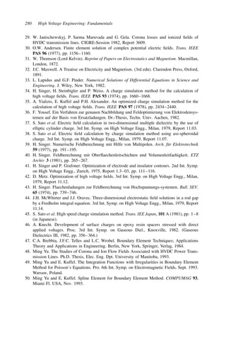 280 High Voltage Engineering: Fundamentals
29. W. Janischewskyj, P. Sarma Maruvada and G. Gela. Corona losses and ionized fields of
HVDC transmission lines. CIGRE-Session 1982, Report 3609.
30. O.W. Andersen. Finite element solution of complex potential electric fields. Trans. IEEE
PAS 96 (1977), pp. 1156–1160.
31. W. Thomson (Lord Kelvin). Reprint of Papers on Electrostatics and Magnetism. Macmillan,
London, 1872.
32. J.C. Maxwell. A Treatise on Electricity and Magnetism. (3rd edn). Clarendon Press, Oxford,
1891.
33. L. Lapidus and G.F. Pinder. Numerical Solutions of Differential Equations in Science and
Engineering. J. Wiley, New York, 1982.
34. H. Singer, H. Steinbigler and P. Weiss. A charge simulation method for the calculation of
high voltage fields. Trans. IEEE PAS 93 (1974), pp. 1660–1668.
35. A. Yializis, E. Kuffel and P.H. Alexander. An optimized charge simulation method for the
calculation of high voltage fields. Trans. IEEE PAS 97 (1978), pp. 2434–2440.
36. F. Yousef. Ein Verfahren zur genauen Nachbildung und Feldoptimierung von Elektrodensys-
temen auf der Basis von Ersatzladungen. Dr.-Thesis, Techn. Univ. Aachen, 1982.
37. S. Sato et al. Electric field calculation in two-dimensional multiple dielectric by the use of
elliptic cylinder charge. 3rd Int. Symp. on High Voltage Engg., Milan, 1979, Report 11.03.
38. S. Sato et al. Electric field calculation by charge simulation method using axi-spheroidal
charge. 3rd Int. Symp. on High Voltage Engg., Milan, 1979, Report 11.07.
39. H. Singer. Numerische Feldberechnung mit Hilfe von Multipolen. Arch. für Elektrotechnik
59 (1977), pp. 191–195.
40. H. Singer. Feldberechnung mit Oberflaechenleitschichten und Volumenleitfaehigkeit. ETZ
Archiv 3 (1981), pp. 265–267.
41. H. Singer and P. Grafoner. Optimization of electrode and insulator contours. 2nd Int. Symp.
on High Voltage Engg., Zurich, 1975, Report 1.3–03, pp. 111–116.
42. D. Metz. Optimization of high voltage fields. 3rd Int. Symp. on High Voltage Engg., Milan,
1979, Report 11.12.
43. H. Singer. Flaechenladungen zur Feldberechnung von Hochspannungs-systemen. Bull. SEV.
65 (1974), pp. 739–746.
44. J.H. McWhirter and J.J. Oravec. Three-dimensional electrostatic field solutions in a rod gap
by a Fredholm integral equation. 3rd Int. Symp. on High Voltage Engg., Milan, 1979, Report
11.14.
45. S. Sato et al. High speed charge simulation method. Trans. IEE Japan, 101 A (1981), pp. 1–8
(in Japanese).
46. A. Knecht. Development of surface charges on epoxy resin spacers stressed with direct
applied voltages. Proc. 3rd Int. Symp. on Gaseous Diel., Knoxville, 1982. (Gaseous
Dielectrics III, 1982, pp. 356–364.)
47. C.A. Brebbia, J.F.C. Telles and L.C. Wrobel. Boundary Element Techniques; Applications
Theory and Applications in Engineering. Berlin, New York, Springer, Verlag, 1984.
48. Ming Yu. The Studies of Corona and Ion Flow Fields Associated with HVDC Power Trans-
mission Lines. Ph.D. Thesis, Elec. Eng. Dpt. University of Manitoba, 1993.
49. Ming Yu and E. Kuffel. The Integration Functions with Irregularities in Boundary Element
Method for Poisson’s Equations. Pro. 6th Int. Symp. on Electromagnetic Fields, Sept. 1993.
Warsaw, Poland.
50. Ming Yu and E. Kuffel. Spline Element for Boundary Element Method. COMPUMAG 93,
Miami Fl. USA, Nov. 1993.
 