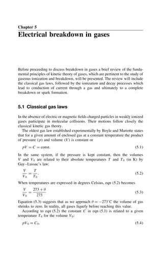 Chapter 5
Electrical breakdown in gases
Before proceeding to discuss breakdown in gases a brief review of the funda-
mental principles of kinetic theory of gases, which are pertinent to the study of
gaseous ionization and breakdown, will be presented. The review will include
the classical gas laws, followed by the ionization and decay processes which
lead to conduction of current through a gas and ultimately to a complete
breakdown or spark formation.
5.1 Classical gas laws
In the absence of electric or magnetic fields charged particles in weakly ionized
gases participate in molecular collisions. Their motions follow closely the
classical kinetic gas theory.
The oldest gas law established experimentally by Boyle and Mariotte states
that for a given amount of enclosed gas at a constant temperature the product
of pressure p and volume V is constant or
pV D C D const. 5.1
In the same system, if the pressure is kept constant, then the volumes
V and V0 are related to their absolute temperatures T and T0 (in K) by
Gay–Lussac’s law:
V
V0
D
T
T0
. 5.2
When temperatures are expressed in degrees Celsius, eqn (5.2) becomes
V
V0
D
273 C 
273
5.3
Equation (5.3) suggests that as we approach  D 273°C the volume of gas
shrinks to zero. In reality, all gases liquefy before reaching this value.
According to eqn (5.2) the constant C in eqn (5.1) is related to a given
temperature T0 for the volume V0:
pV0 D C0. 5.4
 