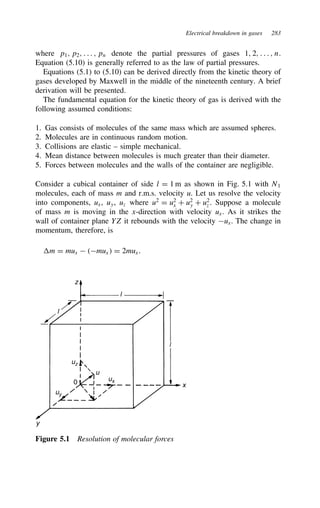Electrical breakdown in gases 283
where p1, p2, . . . , pn denote the partial pressures of gases 1, 2, . . . , n.
Equation (5.10) is generally referred to as the law of partial pressures.
Equations (5.1) to (5.10) can be derived directly from the kinetic theory of
gases developed by Maxwell in the middle of the nineteenth century. A brief
derivation will be presented.
The fundamental equation for the kinetic theory of gas is derived with the
following assumed conditions:
1. Gas consists of molecules of the same mass which are assumed spheres.
2. Molecules are in continuous random motion.
3. Collisions are elastic – simple mechanical.
4. Mean distance between molecules is much greater than their diameter.
5. Forces between molecules and the walls of the container are negligible.
Consider a cubical container of side l D 1 m as shown in Fig. 5.1 with N1
molecules, each of mass m and r.m.s. velocity u. Let us resolve the velocity
into components, ux, uy, uz where u2
D u2
x C u2
y C u2
z . Suppose a molecule
of mass m is moving in the x-direction with velocity ux. As it strikes the
wall of container plane YZ it rebounds with the velocity ux. The change in
momentum, therefore, is
m D mux  mux D 2mux.
z
l
l
x
uz
uy
ux
u
0
y
l
Figure 5.1 Resolution of molecular forces
 