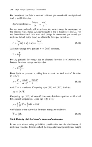 284 High Voltage Engineering: Fundamentals
For the cube of side l the number of collisions per second with the right-hand
wall is ux/2l, therefore
m/sec/molecule D
2muxux
2l
D
mu2
x
l
,
but the same molecule will experience the same change in momentum at
the opposite wall. Hence m/sec/molecule in the x-direction D 2mu2
x/l. For
the three-dimensional cube with total change in momentum per second per
molecule (which is the force) we obtain the force per particle as
F D
2m
l
u2
x C u2
y C u2
z  D
2mu2
l
. 5.11
As kinetic energy for a particle W D 1
2
mu2
, therefore,
F D 4
W
l
.
For N1 particles the energy due to different velocities u of particles will
become the mean energy, and therefore
F D 4
N1W
l
.
Force leads to pressure p, taking into account the total area of the cube
A D 6l2

p D
F
A
D
4N1W
6l Ð l2
D
2
3
N1W
l3
5.12
with l3
D V D volume. Comparing eqns (5.8) and (5.12) leads to:
pV D 2
3 N1W.
Comparing eqn (5.12) with eqn (5.1) we note that these equations are identical
for constant temperature. Using eqn (5.8) gives
p D
2
3
N1
V
W D
2
3
NW D NkT
which leads to the expression for mean energy per molecule:
W D 3
2
kT. 5.13
5.1.1 Velocity distribution of a swarm of molecules
It has been shown using probability consideration that the distribution of
molecular velocities depends on both the temperature and the molecular weight
 