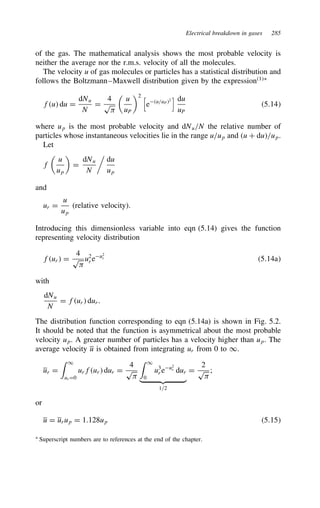 Electrical breakdown in gases 285
of the gas. The mathematical analysis shows the most probable velocity is
neither the average nor the r.m.s. velocity of all the molecules.
The velocity u of gas molecules or particles has a statistical distribution and
follows the Boltzmann–Maxwell distribution given by the expression1Ł
fu du D
dNu
N
D
4
p


u
uP
2 
eu/uP2
 du
uP
5.14
where up is the most probable velocity and dNu/N the relative number of
particles whose instantaneous velocities lie in the range u/up and u C du/up.
Let
f

u
up

D
dNu
N

du
up
and
ur D
u
up
(relative velocity).
Introducing this dimensionless variable into eqn (5.14) gives the function
representing velocity distribution
fur D
4
p

u2
r eu2
r 5.14a
with
dNu
N
D fur dur.
The distribution function corresponding to eqn (5.14a) is shown in Fig. 5.2.
It should be noted that the function is asymmetrical about the most probable
velocity up. A greater number of particles has a velocity higher than up. The
average velocity u is obtained from integrating ur from 0 to 1.
ur D
 1
ur D0
urfur dur D
4
p

 1
0
u3
r eu2
r dur
 
1/2
D
2
p

;
or
u D urup D 1.128up 5.15
Ł Superscript numbers are to references at the end of the chapter.
 