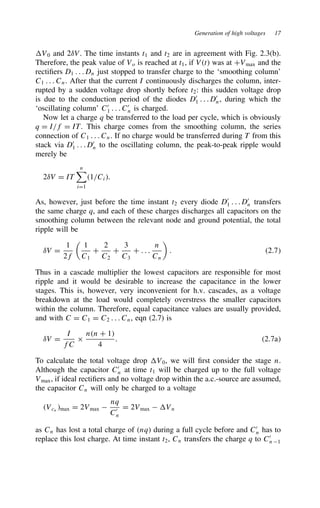 Generation of high voltages 17
V0 and 2υV. The time instants t1 and t2 are in agreement with Fig. 2.3(b).
Therefore, the peak value of Vo is reached at t1, if Vt was at CVmax and the
rectifiers D1 . . . Dn just stopped to transfer charge to the ‘smoothing column’
C1 . . . Cn. After that the current I continuously discharges the column, inter-
rupted by a sudden voltage drop shortly before t2: this sudden voltage drop
is due to the conduction period of the diodes D0
1 . . . D0
n, during which the
‘oscillating column’ C0
1 . . . C0
n is charged.
Now let a charge q be transferred to the load per cycle, which is obviously
q D I/f D IT. This charge comes from the smoothing column, the series
connection of C1 . . . Cn. If no charge would be transferred during T from this
stack via D0
1 . . . D0
n to the oscillating column, the peak-to-peak ripple would
merely be
2υV D IT
n

iD1
1/Ci.
As, however, just before the time instant t2 every diode D0
1 . . . D0
n transfers
the same charge q, and each of these charges discharges all capacitors on the
smoothing column between the relevant node and ground potential, the total
ripple will be
υV D
1
2f

1
C1
C
2
C2
C
3
C3
C . . .
n
Cn

. 2.7
Thus in a cascade multiplier the lowest capacitors are responsible for most
ripple and it would be desirable to increase the capacitance in the lower
stages. This is, however, very inconvenient for h.v. cascades, as a voltage
breakdown at the load would completely overstress the smaller capacitors
within the column. Therefore, equal capacitance values are usually provided,
and with C D C1 D C2 . . . Cn, eqn (2.7) is
υV D
I
fC
ð
nn C 1
4
. 2.7a
To calculate the total voltage drop V0, we will first consider the stage n.
Although the capacitor C0
n at time t1 will be charged up to the full voltage
Vmax, if ideal rectifiers and no voltage drop within the a.c.-source are assumed,
the capacitor Cn will only be charged to a voltage
Vcn
max D 2Vmax 
nq
C0
n
D 2Vmax  Vn
as Cn has lost a total charge of nq during a full cycle before and C0
n has to
replace this lost charge. At time instant t2, Cn transfers the charge q to C0
n 1
 