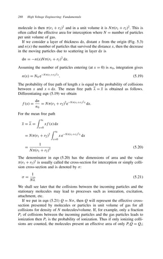 288 High Voltage Engineering: Fundamentals
molecule is then r1 C r22
and in a unit volume it is Nr1 C r22
. This is
often called the effective area for interception where N D number of particles
per unit volume of gas.
If we consider a layer of thickness dx, distant x from the origin (Fig. 5.3)
and nx the number of particles that survived the distance x, then the decrease
in the moving particles due to scattering in layer dx is
dn D nxNr1 C r22
dx.
Assuming the number of particles entering (at x D 0) is n0, integration gives
nx D N0 eNr1Cr22x
. 5.19
The probability of free path of length x is equal to the probability of collisions
between x and x C dx. The mean free path # D x is obtained as follows.
Differentiating eqn (5.19) we obtain
fx D
dn
n0
D Nr1 C r22
eNr1Cr22
x
dx.
For the mean free path
x D # D
 1
xD0
xfx dx
D Nr1 C r22
 1
xD0
x eNr1Cr22x
dx
D
1
Nr1 C r22
5.20
The denominator in eqn (5.20) has the dimensions of area and the value
r1 C r22
is usually called the cross-section for interception or simply colli-
sion cross-section and is denoted by :
 D
1
N#
5.21
We shall see later that the collisions between the incoming particles and the
stationary molecules may lead to processes such as ionization, excitation,
attachment, etc.
If we put in eqn (5.21) Q D N, then Q will represent the effective cross-
section presented by molecules or particles in unit volume of gas for all
collisions for density of N molecules/volume. If, for example, only a fraction
Pi of collisions between the incoming particles and the gas particles leads to
ionization then Pi is the probability of ionization. Thus if only ionizing colli-
sions are counted, the molecules present an effective area of only PiQ D Qi;
 
