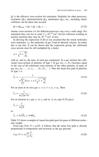 Electrical breakdown in gases 289
Qi is the effective cross-section for ionization. Similarly for other processes,
excitation Qe, photoionization Qph attachment Qa, etc., including elastic
collisions can be taken into account
Q D Qelastic C Qi C Qe C Qa C . . . 5.22
Atomic cross-sections  for different processes vary over a wide range. For
ionization they can rise to some 2 ð 1016
cm2
, but for collisions resulting in
nuclear reactions they may be 1024
cm2
or less.
In deriving the expression (5.20) it was assumed that the struck molecules
were stationary, i.e. the molecules of gas 2 had no thermal velocity. In reality
this is not true. It can be shown that the expression giving the collisional
cross-section must be still multiplied by a factor
* D 1 C
m1
m2
with m1 and m2 the mass of each gas component. In a gas mixture the colli-
sional cross-section of particles of type 1 of gas m1, r1, N1 becomes equal
to the sum of all collisional cross-sections of the other particles of types of
gas m2, m3, . . . , r2, r3, . . . , N2, N3, . . .. Thus the mean free path of particles
of type 1 is
#1 D
1

n
iD1
Nir1 C ri2
1 C
m1
mi
5.23
For an atom in its own gas r1 D r2 D r; u1 D u2. Then
#a D
1
4
p
2r2
N
. 5.24
For an electron in a gas r1 − r2 and m1 − m2 eqn (5.23) gives
#e D
1
r2
2N
or
#e D 4
p
2#a D 5.66#a. 5.25
Table 5.2 shows examples of mean free path (gas) for gases of different molec-
ular weight.
From eqn (5.8), N D p/kT, it follows that the mean free path is directly
proportional to temperature and inversely as the gas pressure
#p, T D #0
p0
p
T
T0
. 5.26
 