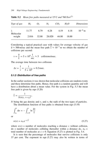 290 High Voltage Engineering: Fundamentals
Table 5.2 Mean free paths measured at 15°C and 760 Torr2
Type of gas H2 O2 N2 CO2 H2O Dimensions
# 11.77 6.79 6.28 4.19 4.18 108
m
Molecular
weight 2.016 32.00 28.020 44.00 18.00
Considering a typical practical case with values for average velocity of gas
u ³ 500 m/sec and the mean free path # ³ 107
m we obtain the number of
collisions per second:
+ D
u
#
D 5 ð 109 1
sec
³ 5 collisions/nsec.
The average time between two collisions
t D
1
+
D
1
5 ð 109
D 0.2 nsec.
5.1.3 Distribution of free paths
In the earlier sections it was shown that molecular collisions are random events
and these determine free paths. Hence, free path is a random quantity and will
have a distribution about a mean value. For the system in Fig. 5.3 the mean
free path is given by eqn (5.20)
# D
1
Nr1 C r22
,
N being the gas density and r1 and r2 the radii of the two types of particles.
The distribution function of free paths is obtained from eqn (5.19)
 n
n0
dn D 
 x
xD0
ln
dx
#
or
nx D n0 ex/#
5.27
where nx D number of molecules reaching a distance x without collision,
dn D number of molecules colliding thereafter within a distance dx, n0 D
total number of molecules at x D 0. Equation (5.27) is plotted in Fig. 5.4.
It is seen that the percentage of molecules that survive collisions is only
37 per cent. The exponent in eqn (5.27) may also be written in terms of
 