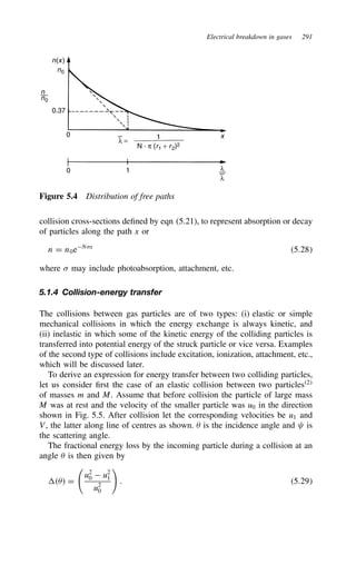 Electrical breakdown in gases 291
n(x)
n0
0.37
0
0 1
x
λ =
λ
λ
n0
n
1
N . π (r1 + r2)2
Figure 5.4 Distribution of free paths
collision cross-sections defined by eqn (5.21), to represent absorption or decay
of particles along the path x or
n D n0eNx
5.28
where  may include photoabsorption, attachment, etc.
5.1.4 Collision-energy transfer
The collisions between gas particles are of two types: (i) elastic or simple
mechanical collisions in which the energy exchange is always kinetic, and
(ii) inelastic in which some of the kinetic energy of the colliding particles is
transferred into potential energy of the struck particle or vice versa. Examples
of the second type of collisions include excitation, ionization, attachment, etc.,
which will be discussed later.
To derive an expression for energy transfer between two colliding particles,
let us consider first the case of an elastic collision between two particles2
of masses m and M. Assume that before collision the particle of large mass
M was at rest and the velocity of the smaller particle was u0 in the direction
shown in Fig. 5.5. After collision let the corresponding velocities be u1 and
V, the latter along line of centres as shown.  is the incidence angle and is
the scattering angle.
The fractional energy loss by the incoming particle during a collision at an
angle  is then given by
 D
u2
0  u2
1
u2
0

. 5.29
 