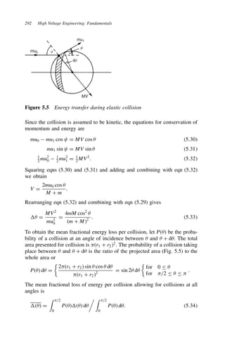 292 High Voltage Engineering: Fundamentals
mu0
mu1
MV
q
dq
y
Figure 5.5 Energy transfer during elastic collision
Since the collision is assumed to be kinetic, the equations for conservation of
momentum and energy are
mu0  mu1 cos D MV cos  5.30
mu1 sin D MV sin  5.31
1
2
mu2
0  1
2
mu2
1 D 1
2
MV2
. 5.32
Squaring eqns (5.30) and (5.31) and adding and combining with eqn (5.32)
we obtain
V D
2mu0 cos 
M C m
.
Rearranging eqn (5.32) and combining with eqn (5.29) gives
 D
MV2
mu2
0
D
4mM cos2

m C M2
. 5.33
To obtain the mean fractional energy loss per collision, let P be the proba-
bility of a collision at an angle of incidence between  and  C d. The total
area presented for collision is r1 C r22
. The probability of a collision taking
place between  and  C d is the ratio of the projected area (Fig. 5.5) to the
whole area or
P d D

2r1 C r2 sin  cos  d
r1 C r22
D sin 2 d

for 0 
for /2  
.
The mean fractional loss of energy per collision allowing for collisions at all
angles is
 D
 /2
0
P d
  /2
0
P d. 5.34
 