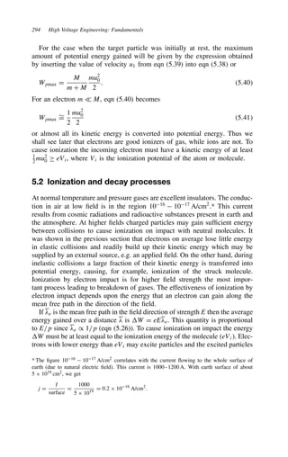 294 High Voltage Engineering: Fundamentals
For the case when the target particle was initially at rest, the maximum
amount of potential energy gained will be given by the expression obtained
by inserting the value of velocity u1 from eqn (5.39) into eqn (5.38) or
Wpmax D
M
m C M
mu2
0
2
. 5.40
For an electron m − M, eqn (5.40) becomes
Wpmax
¾
D
1
2
mu2
0
2
5.41
or almost all its kinetic energy is converted into potential energy. Thus we
shall see later that electrons are good ionizers of gas, while ions are not. To
cause ionization the incoming electron must have a kinetic energy of at least
1
2
mu2
0 ½ eVi, where Vi is the ionization potential of the atom or molecule.
5.2 Ionization and decay processes
At normal temperature and pressure gases are excellent insulators. The conduc-
tion in air at low field is in the region 1016
 1017
A/cm2
.* This current
results from cosmic radiations and radioactive substances present in earth and
the atmosphere. At higher fields charged particles may gain sufficient energy
between collisions to cause ionization on impact with neutral molecules. It
was shown in the previous section that electrons on average lose little energy
in elastic collisions and readily build up their kinetic energy which may be
supplied by an external source, e.g. an applied field. On the other hand, during
inelastic collisions a large fraction of their kinetic energy is transferred into
potential energy, causing, for example, ionization of the struck molecule.
Ionization by electron impact is for higher field strength the most impor-
tant process leading to breakdown of gases. The effectiveness of ionization by
electron impact depends upon the energy that an electron can gain along the
mean free path in the direction of the field.
If #e is the mean free path in the field direction of strength E then the average
energy gained over a distance # is W D eE#e. This quantity is proportional
to E/p since #e / 1/p (eqn (5.26)). To cause ionization on impact the energy
W must be at least equal to the ionization energy of the molecule eVi. Elec-
trons with lower energy than eVi may excite particles and the excited particles
* The figure 1016  1017 A/cm2
correlates with the current flowing to the whole surface of
earth (due to natural electric field). This current is 1000–1200 A. With earth surface of about
5 ð 1019 cm2, we get
j D
I
surface
D
1000
5 ð 1019
D 0.2 ð 1016
A/cm2
.
 