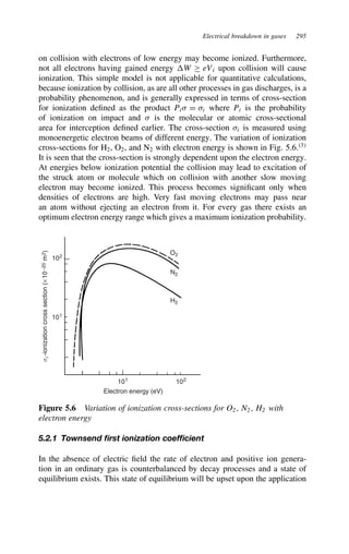 Electrical breakdown in gases 295
on collision with electrons of low energy may become ionized. Furthermore,
not all electrons having gained energy W ½ eVi upon collision will cause
ionization. This simple model is not applicable for quantitative calculations,
because ionization by collision, as are all other processes in gas discharges, is a
probability phenomenon, and is generally expressed in terms of cross-section
for ionization defined as the product Pi D i where Pi is the probability
of ionization on impact and  is the molecular or atomic cross-sectional
area for interception defined earlier. The cross-section i is measured using
monoenergetic electron beams of different energy. The variation of ionization
cross-sections for H2, O2, and N2 with electron energy is shown in Fig. 5.6.3
It is seen that the cross-section is strongly dependent upon the electron energy.
At energies below ionization potential the collision may lead to excitation of
the struck atom or molecule which on collision with another slow moving
electron may become ionized. This process becomes significant only when
densities of electrons are high. Very fast moving electrons may pass near
an atom without ejecting an electron from it. For every gas there exists an
optimum electron energy range which gives a maximum ionization probability.
102
101
102
101
O2
N2
H2
Electron energy (eV)
s
i
-ionization
cross
section
(×
10
−20
m
2
)
Figure 5.6 Variation of ionization cross-sections for O2 , N2 , H2 with
electron energy
5.2.1 Townsend first ionization coefficient
In the absence of electric field the rate of electron and positive ion genera-
tion in an ordinary gas is counterbalanced by decay processes and a state of
equilibrium exists. This state of equilibrium will be upset upon the application
 