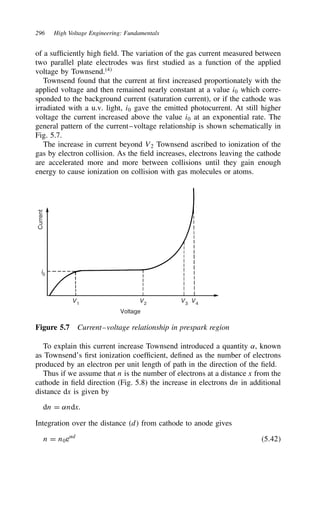 296 High Voltage Engineering: Fundamentals
of a sufficiently high field. The variation of the gas current measured between
two parallel plate electrodes was first studied as a function of the applied
voltage by Townsend.4
Townsend found that the current at first increased proportionately with the
applied voltage and then remained nearly constant at a value i0 which corre-
sponded to the background current (saturation current), or if the cathode was
irradiated with a u.v. light, i0 gave the emitted photocurrent. At still higher
voltage the current increased above the value i0 at an exponential rate. The
general pattern of the current–voltage relationship is shown schematically in
Fig. 5.7.
The increase in current beyond V2 Townsend ascribed to ionization of the
gas by electron collision. As the field increases, electrons leaving the cathode
are accelerated more and more between collisions until they gain enough
energy to cause ionization on collision with gas molecules or atoms.
V1
i0
V2
V3
V4
Voltage
Current
Figure 5.7 Current–voltage relationship in prespark region
To explain this current increase Townsend introduced a quantity ˛, known
as Townsend’s first ionization coefficient, defined as the number of electrons
produced by an electron per unit length of path in the direction of the field.
Thus if we assume that n is the number of electrons at a distance x from the
cathode in field direction (Fig. 5.8) the increase in electrons dn in additional
distance dx is given by
dn D ˛ndx.
Integration over the distance d from cathode to anode gives
n D n0e˛d
5.42
 