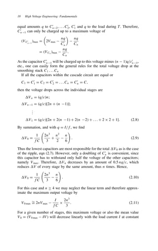 18 High Voltage Engineering: Fundamentals
equal amounts q to C0
n2, . . . C0
2, C0
1 and q to the load during T. Therefore,
C0
n 1 can only be charged up to a maximum voltage of
VC0
n 1
max D

2Vmax 
nq
C0
n


nq
Cn
D VCn
max 
nq
Cn
.
As the capacitor C0
n 1 will be charged up to this voltage minus n  1q/c0
n 1,
etc., one can easily form the general rules for the total voltage drop at the
smoothing stack C1 . . . Cn
If all the capacitors within the cascade circuit are equal or
C1 D C0
1 D C2 D C0
2 D . . . Cn D C0
n D C,
then the voltage drops across the individual stages are
Vn D q/cn;
Vn 1 D q/c[2n C n 1];
.
.
.
V1 D q/c[2n C 2n 1 C 2n 2 C . . . C 2 ð 2 C 1]. 2.8
By summation, and with q D I/f, we find
V0 D
1
fC

2n3
3
C
n2
2

n
6

. 2.9
Thus the lowest capacitors are most responsible for the total V0 as is the case
of the ripple, eqn (2.7). However, only a doubling of C0
n is convenient, since
this capacitor has to withstand only half the voltage of the other capacitors;
namely Vmax. Therefore, Vn decreases by an amount of 0.5 nq/c, which
reduces V of every stage by the same amount, thus n times. Hence,
V0 D
1
fC

2n3
3

n
6

. 2.10
For this case and n ½ 4 we may neglect the linear term and therefore approx-
imate the maximum output voltage by
V0 max
¾
D 2nVmax 
I
fC
ð
2n3
3
. 2.11
For a given number of stages, this maximum voltage or also the mean value
V0 D V0 max  υV will decrease linearly with the load current I at constant
 