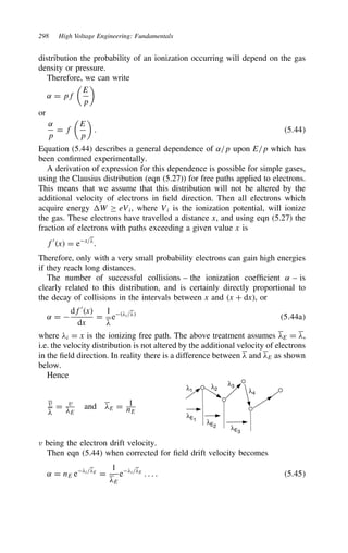 298 High Voltage Engineering: Fundamentals
distribution the probability of an ionization occurring will depend on the gas
density or pressure.
Therefore, we can write
˛ D pf

E
p

or
˛
p
D f

E
p

. 5.44
Equation (5.44) describes a general dependence of ˛/p upon E/p which has
been confirmed experimentally.
A derivation of expression for this dependence is possible for simple gases,
using the Clausius distribution (eqn (5.27)) for free paths applied to electrons.
This means that we assume that this distribution will not be altered by the
additional velocity of electrons in field direction. Then all electrons which
acquire energy W ½ eVi, where Vi is the ionization potential, will ionize
the gas. These electrons have travelled a distance x, and using eqn (5.27) the
fraction of electrons with paths exceeding a given value x is
f0
x D ex/#
.
Therefore, only with a very small probability electrons can gain high energies
if they reach long distances.
The number of successful collisions – the ionization coefficient ˛ – is
clearly related to this distribution, and is certainly directly proportional to
the decay of collisions in the intervals between x and x C dx, or
˛ D 
df0
x
dx
D
1
#
e#i/#
5.44a
where #i D x is the ionizing free path. The above treatment assumes #E D #,
i.e. the velocity distribution is not altered by the additional velocity of electrons
in the field direction. In reality there is a difference between # and #E as shown
below.
Hence
v
#
D v
#E
and #E D 1
nE
λ1
λ2
λ3
λ4
λE3
λE2
λE1
v being the electron drift velocity.
Then eqn (5.44) when corrected for field drift velocity becomes
˛ D nE e#i/#E
D
1
#E
e#i/#E
. . . . 5.45
 
