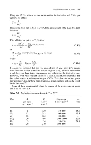 Electrical breakdown in gases 299
Using eqn (5.21), with i as true cross-section for ionization and N the gas
density, we obtain
# D
1
Ni
.
Introducing from eqn (5.8) N D p/kT, for a gas pressure p the mean free path
becomes
# D
kT
pi
.
If in addition we put #i D Vi/E, then
˛ D 
df0
x
dx
D
pi
kT
eVi/Epi/kT
, 5.46
or
˛
p
D
i
kT
ei/kT[Vi/E/p]
D AT e[BT/E/p]
5.47
where
AT D
i
kT
; BT D
Vii
kT
. 5.47a
It cannot be expected that the real dependence of ˛/p upon E/p agrees
with measured values within the whole range of E/p, because phenomena
which have not been taken into account are influencing the ionization rate.
However, even with constant values of A and B, eqn (5.47) determines the
ionization process within certain ranges of E/p. Therefore, for various gases
the ‘constants’ A and B have been determined experimentally and can be found
in the literature.6
Some of these experimental values for several of the more common gases
are listed in Table 5.3.
Table 5.3 Ionization constants A and B T D 20°C
Gas A B E/p range Vi
ion pairs V cm1
V cm1
Torr1
volts
cm1
Torr1
Torr1
H2 5 130 150–600 15.4
N2 12 342 100–600 15.5
air 15 365 100–800 –
CO2 20 466 500–1000 12.6
He 3 34 20–150 24.5
Hg 20 370 200–600 –
 