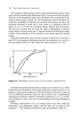 300 High Voltage Engineering: Fundamentals
The constants A and B in eqn (5.47a), as derived from kinetic theory, rarely
agree with the experimentally determined values. The reasons for this disagree-
ment lies in the assumptions made in our derivations. We assumed that every
electron whose energy exceeds eVi will automatically lead to ionization. In
reality the probability of ionization for electrons with energy just above the
ionization threshold is small and it rises slowly to a maximum value of
about 0.5 at 4 to 6 times the ionization energy. Beyond that it decreases.
We have also assumed that the mean free path is independent of electron
energy which is not necessarily true. A rigorous treatment would require taking
account of the dependence of the ionization cross-section upon the electron
energy.
Using the experimental values for the constants A and B for N2 and H2 in
eqn (5.47), the graphical relationship between the parameters ˛/p and E/p
has been plotted in Fig. 5.9. The values have been corrected to T D 0°C.
4
3
2
1
0 100 300 500
N2 H2
a/
p
0
(cm
torr)
−1
E/p0 (volts/cm torr)
Figure 5.9 Dependence of ˛/p on E/p in N2 and H2 , reduced to 0°C
It should be noted that theoretically ˛/p begins at zero value of E/p, which
follows from the distribution of free paths which have values from 0 to 1. In
practice in many gases attachment q will also be present, and at low values of
E/p it is difficult to obtain the values for ‘real’ ˛ and for ‘real’ *. Experimental
measurements yield the ‘effective’ ionization coefficient ˛ D ˛  *. In this
case ˛p begins at a finite value of E/p corresponding to the lowest breakdown
strength.
Numerous measurements of ˛ in various gases have been made by
Townsend4
and subsequent workers and the data can be found in the
literature.7–9
The Geballe and Harrison’s data are included in Table 5.5.
 