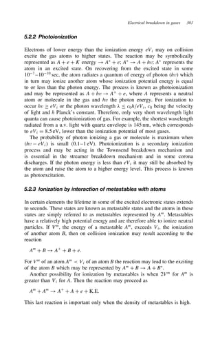 Electrical breakdown in gases 301
5.2.2 Photoionization
Electrons of lower energy than the ionization energy eVi may on collision
excite the gas atoms to higher states. The reaction may be symbolically
represented as A C e C K energy ! AŁ
C e; AŁ
! A C hv; AŁ
represents the
atom in an excited state. On recovering from the excited state in some
107
–1010
sec, the atom radiates a quantum of energy of photon hv which
in turn may ionize another atom whose ionization potential energy is equal
to or less than the photon energy. The process is known as photoionization
and may be represented as A C hv ! AC
C e, where A represents a neutral
atom or molecule in the gas and hv the photon energy. For ionization to
occur hv ½ eVi or the photon wavelength # c0h/eVi, c0 being the velocity
of light and h Planck’s constant. Therefore, only very short wavelength light
quanta can cause photoionization of gas. For example, the shortest wavelength
radiated from a u.v. light with quartz envelope is 145 nm, which corresponds
to eVi D 8.5 eV, lower than the ionization potential of most gases.
The probability of photon ionizing a gas or molecule is maximum when
hv  eVi is small (0.1–1 eV). Photoionization is a secondary ionization
process and may be acting in the Townsend breakdown mechanism and
is essential in the streamer breakdown mechanism and in some corona
discharges. If the photon energy is less than eVi it may still be absorbed by
the atom and raise the atom to a higher energy level. This process is known
as photoexcitation.
5.2.3 Ionization by interaction of metastables with atoms
In certain elements the lifetime in some of the excited electronic states extends
to seconds. These states are known as metastable states and the atoms in these
states are simply referred to as metastables represented by Am
. Metastables
have a relatively high potential energy and are therefore able to ionize neutral
particles. If Vm
, the energy of a metastable Am
, exceeds Vi, the ionization
of another atom B, then on collision ionization may result according to the
reaction
Am
C B ! AC
C B C e.
For Vm
of an atom Am
 Vi of an atom B the reaction may lead to the exciting
of the atom B which may be represented by Am
C B ! A C BŁ
.
Another possibility for ionization by metastables is when 2Vm
for Am
is
greater than Vi for A. Then the reaction may proceed as
Am
C Am
! AC
C A C e C K.E.
This last reaction is important only when the density of metastables is high.
 