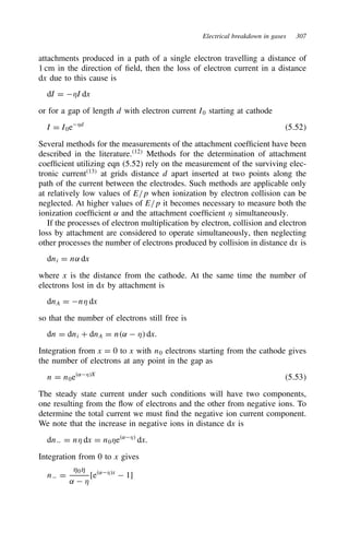 Electrical breakdown in gases 307
attachments produced in a path of a single electron travelling a distance of
1 cm in the direction of field, then the loss of electron current in a distance
dx due to this cause is
dI D *I dx
or for a gap of length d with electron current I0 starting at cathode
I D I0e*d
5.52
Several methods for the measurements of the attachment coefficient have been
described in the literature.12
Methods for the determination of attachment
coefficient utilizing eqn (5.52) rely on the measurement of the surviving elec-
tronic current13
at grids distance d apart inserted at two points along the
path of the current between the electrodes. Such methods are applicable only
at relatively low values of E/p when ionization by electron collision can be
neglected. At higher values of E/p it becomes necessary to measure both the
ionization coefficient ˛ and the attachment coefficient * simultaneously.
If the processes of electron multiplication by electron, collision and electron
loss by attachment are considered to operate simultaneously, then neglecting
other processes the number of electrons produced by collision in distance dx is
dni D n˛ dx
where x is the distance from the cathode. At the same time the number of
electrons lost in dx by attachment is
dnA D n* dx
so that the number of electrons still free is
dn D dni C dnA D n˛  * dx.
Integration from x D 0 to x with n0 electrons starting from the cathode gives
the number of electrons at any point in the gap as
n D n0e˛*X
5.53
The steady state current under such conditions will have two components,
one resulting from the flow of electrons and the other from negative ions. To
determine the total current we must find the negative ion current component.
We note that the increase in negative ions in distance dx is
dn D n* dx D n0*e˛*
dx.
Integration from 0 to x gives
n D
*0*
˛  *
[e˛*x
 1]
 