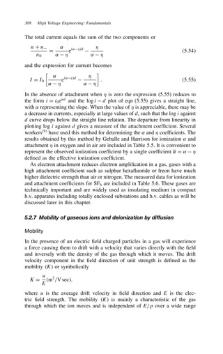 308 High Voltage Engineering: Fundamentals
The total current equals the sum of the two components or
n C n
n0
D
˛
˛  *
e˛*d

*
˛  *
5.54
and the expression for current becomes
I D I0

˛
˛  *
e˛*d

*
˛  *

. 5.55
In the absence of attachment when * is zero the expression (5.55) reduces to
the form i D i0e˛d
and the log i  d plot of eqn (5.55) gives a straight line,
with ˛ representing the slope. When the value of * is appreciable, there may be
a decrease in currents, especially at large values of d, such that the log i against
d curve drops below the straight line relation. The departure from linearity in
plotting log i against d gives a measure of the attachment coefficient. Several
workers9
have used this method for determining the ˛ and * coefficients. The
results obtained by this method by Geballe and Harrison for ionization ˛ and
attachment * in oxygen and in air are included in Table 5.5. It is convenient to
represent the observed ionization coefficient by a single coefficient ˛ D ˛  *
defined as the effective ionization coefficient.
As electron attachment reduces electron amplification in a gas, gases with a
high attachment coefficient such as sulphur hexafluoride or freon have much
higher dielectric strength than air or nitrogen. The measured data for ionization
and attachment coefficients for SF6 are included in Table 5.6. These gases are
technically important and are widely used as insulating medium in compact
h.v. apparatus including totally enclosed substations and h.v. cables as will be
discussed later in this chapter.
5.2.7 Mobility of gaseous ions and deionization by diffusion
Mobility
In the presence of an electric field charged particles in a gas will experience
a force causing them to drift with a velocity that varies directly with the field
and inversely with the density of the gas through which it moves. The drift
velocity component in the field direction of unit strength is defined as the
mobility K or symbolically
K D
u
E
m2
/V sec,
where u is the average drift velocity in field direction and E is the elec-
tric field strength. The mobility K is mainly a characteristic of the gas
through which the ion moves and is independent of E/p over a wide range
 