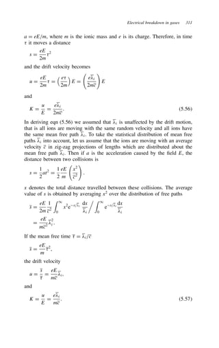 Electrical breakdown in gases 311
a D eE/m, where m is the ionic mass and e is its charge. Therefore, in time
; it moves a distance
s D
eE
2m
;2
and the drift velocity becomes
u D
eE
2m
; D
 e;
2m

E D
e#i
2mc

E
and
K D
u
E
D
e#i
2mc
. 5.56
In deriving eqn (5.56) we assumed that #i is unaffected by the drift motion,
that is all ions are moving with the same random velocity and all ions have
the same mean free path #i. To take the statistical distribution of mean free
paths #i into account, let us assume that the ions are moving with an average
velocity c in zig-zag projections of lengths which are distributed about the
mean free path #i. Then if a is the acceleration caused by the field E, the
distance between two collisions is
s D
1
2
at2
D
1
2
eE
m
x2
c2

.
x denotes the total distance travelled between these collisions. The average
value of s is obtained by averaging x2
over the distribution of free paths
s D
eE
2m
1
c2
 1
0
x2
ex/#i
dx
#i
  1
0
ex/#i
dx
#i
D
eE
mc2
#
2
i .
If the mean free time ; D #i/c
s D
eE
m
;2
,
the drift velocity
u D
s
;
D
eE
mc
#i,
and
K D
u
E
D
e#i
mc
. 5.57
 