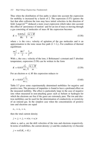 312 High Voltage Engineering: Fundamentals
Thus when the distribution of free paths is taken into account the expression
for mobility is increased by a factor of 2. The expression (5.57) ignores the
fact that after collision the ions may have initial velocities in the direction of
field. Langevin14
deduced a more exact expression which takes into account
this effect of ‘persistence of motion’ and for an ion of mass m moving through
a gas consisting of molecules of mass M the expression becomes
K D
0.815e#
Mc
m C M
m
5.58
where c is the r.m.s. velocity of agitation of the gas molecules and is an
approximation to the ionic mean free path # ³ #i. For condition of thermal
equilibrium
mc2
1
2
D
Mc2
2
D
3
2
kT.
With c1 the r.m.s. velocity of the ions, k Boltzmann’s constant and T absolute
temperature, expression (5.58) can be written in the form
K D 0.815
e#i
mc1
m C M
m
. 5.59
For an electron m − M this expression reduces to
K D 0.815
e
m
#e
c1
. 5.60
Table 5.7 gives some experimentally determined mobilities for negative and
positive ions. The presence of impurities is found to have a profound effect on
the measured mobility. The effect is particularly large in the case of negative
ions when measured in non-attaching gases such as helium or hydrogen for
which the electrons are free if the gases are extremely pure. The ion and elec-
tron mobilities can be used for the determination of conductivity or resistivity
of an ionized gas. In the simplest case when the concentrations of positive
ions and electrons are equal
nC D ne D n,
then the total current density
j D ji C je D nui C uee
where ui and ue are the drift velocities of the ions and electrons respectively.
In terms of mobilities, the current density j and the conductivity  become
j D neEKe C Ki
 