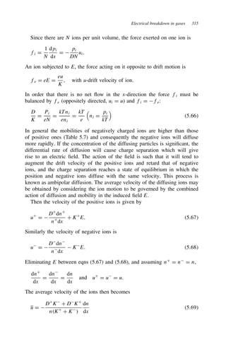 Electrical breakdown in gases 315
Since there are N ions per unit volume, the force exerted on one ion is
fi D
1
N
dpi
dx
D 
pi
DN
ui.
An ion subjected to E, the force acting on it opposite to drift motion is
fe D eE D
eu
K
, with u-drift velocity of ion.
In order that there is no net flow in the x-direction the force fi must be
balanced by fe (oppositely directed, ui D u) and fi D fe:
D
K
D
Pi
eN
D
kTni
eni
D
kT
e

ni D
pi
kT

5.66
In general the mobilities of negatively charged ions are higher than those
of positive ones (Table 5.7) and consequently the negative ions will diffuse
more rapidly. If the concentration of the diffusing particles is significant, the
differential rate of diffusion will cause charge separation which will give
rise to an electric field. The action of the field is such that it will tend to
augment the drift velocity of the positive ions and retard that of negative
ions, and the charge separation reaches a state of equilibrium in which the
position and negative ions diffuse with the same velocity. This process is
known as ambipolar diffusion. The average velocity of the diffusing ions may
be obtained by considering the ion motion to be governed by the combined
action of diffusion and mobility in the induced field E.
Then the velocity of the positive ions is given by
uC
D 
DC
dnC
nC
dx
C KC
E. 5.67
Similarly the velocity of negative ions is
u
D 
D
dn
n
dx
 K
E. 5.68
Eliminating E between eqns (5.67) and (5.68), and assuming nC
D n
D n,
dnC
dx
D
dn
dx
D
dn
dx
and uC
D u
D u.
The average velocity of the ions then becomes
u D 
DC
K
C D
KC
nKC
C K

dn
dx
5.69
 