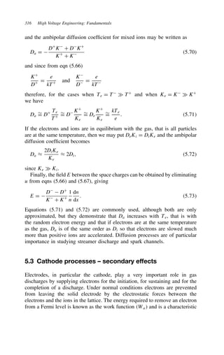 316 High Voltage Engineering: Fundamentals
and the ambipolar diffusion coefficient for mixed ions may be written as
Da D 
DC
K
C D
KC
KC
C K 5.70
and since from eqn (5.66)
KC
DC D
e
kTC and
K
D D
e
kT
therefore, for the cases when Te D T
× TC
and when Ke D K
× KC
we have
Da
¾
D DC Te
TC
¾
D D KC
Ke
¾
D De
KC
Ke
¾
D
kTe
e
. 5.71
If the electrons and ions are in equilibrium with the gas, that is all particles
are at the same temperature, then we may put DeKi D DiKe and the ambipolar
diffusion coefficient becomes
Da ³
2DiKe
Ke
³ 2Di, 5.72
since Ke × Ki.
Finally, the field E between the space charges can be obtained by eliminating
u from eqns (5.66) and (5.67), giving
E D 
D
 DC
K
C KC
1
n
dn
dx
. 5.73
Equations (5.71) and (5.72) are commonly used, although both are only
approximated, but they demonstrate that Da increases with Te, that is with
the random electron energy and that if electrons are at the same temperature
as the gas, Da is of the same order as Di so that electrons are slowed much
more than positive ions are accelerated. Diffusion processes are of particular
importance in studying streamer discharge and spark channels.
5.3 Cathode processes – secondary effects
Electrodes, in particular the cathode, play a very important role in gas
discharges by supplying electrons for the initiation, for sustaining and for the
completion of a discharge. Under normal conditions electrons are prevented
from leaving the solid electrode by the electrostatic forces between the
electrons and the ions in the lattice. The energy required to remove an electron
from a Fermi level is known as the work function Wa and is a characteristic
 