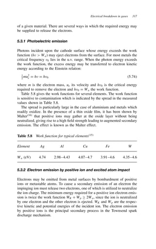 Electrical breakdown in gases 317
of a given material. There are several ways in which the required energy may
be supplied to release the electrons.
5.3.1 Photoelectric emission
Photons incident upon the cathode surface whose energy exceeds the work
function hv  Wa may eject electrons from the surface. For most metals the
critical frequency v0 lies in the u.v. range. When the photon energy exceeds
the work function, the excess energy may be transferred to electron kinetic
energy according to the Einstein relation:
1
2 mu2
e D hv D hv0 5.74
where m is the electron mass, ue its velocity and hv0 is the critical energy
required to remove the electron and hv0 D Wa the work function.
Table 5.8 gives the work functions for several elements. The work function
is sensitive to contamination which is indicated by the spread in the measured
values shown in Table 5.8.
The spread is particularly large in the case of aluminium and metals which
readily oxidize. In the presence of a thin oxide film, it has been shown by
Malter16
that positive ions may gather at the oxide layer without being
neutralized, giving rise to a high field strength leading to augmented secondary
emission. The effect is known as the Malter effect.
Table 5.8 Work function for typical elements15
Element Ag Al Cu Fe W
Wa (eV) 4.74 2.98–4.43 4.07–4.7 3.91–4.6 4.35–4.6
5.3.2 Electron emission by positive ion and excited atom impact
Electrons may be emitted from metal surfaces by bombardment of positive
ions or metastable atoms. To cause a secondary emission of an electron the
impinging ion must release two electrons, one of which is utilized to neutralize
the ion charge. The minimum energy required for a positive ion electron emis-
sion is twice the work function WK C Wp ½ 2Wa, since the ion is neutralized
by one electron and the other electron is ejected. WK and Wp are the respec-
tive kinetic and potential energies of the incident ion. The electron emission
by positive ions is the principal secondary process in the Townsend spark
discharge mechanism.
 