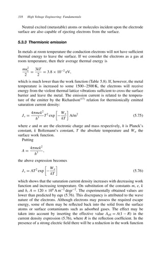318 High Voltage Engineering: Fundamentals
Neutral excited (metastable) atoms or molecules incident upon the electrode
surface are also capable of ejecting electrons from the surface.
5.3.3 Thermionic emission
In metals at room temperature the conduction electrons will not have sufficient
thermal energy to leave the surface. If we consider the electrons as a gas at
room temperature, then their average thermal energy is
mu2
e
2
D
3kT
2
D 3.8 ð 102
eV,
which is much lower than the work function (Table 5.8). If, however, the metal
temperature is increased to some 1500–2500 K, the electrons will receive
energy from the violent thermal lattice vibrations sufficient to cross the surface
barrier and leave the metal. The emission current is related to the tempera-
ture of the emitter by the Richardson17
relation for thermionically emitted
saturation current density:
Js D
4mek2
h3
T2
exp


Wa
kT

A/m2
5.75
where e and m are the electronic charge and mass respectively, h is Planck’s
constant, k Boltzmann’s constant, T the absolute temperature and Wa the
surface work function.
Putting
A D
4mek2
h3
,
the above expression becomes
Js D AT2
exp


Wa
kT

5.76
which shows that the saturation current density increases with decreasing work
function and increasing temperature. On substitution of the constants m, e, k
and h, A D 120 ð 104
A m2
degr2
. The experimentally obtained values are
lower than predicted by eqn (5.76). This discrepancy is attributed to the wave
nature of the electrons. Although electrons may possess the required escape
energy, some of them may be reflected back into the solid from the surface
atoms or surface contaminants such as adsorbed gases. The effect may be
taken into account by inserting the effective value Aeff D A1  R in the
current density expression (5.76), where R is the reflection coefficient. In the
presence of a strong electric field there will be a reduction in the work function
 
