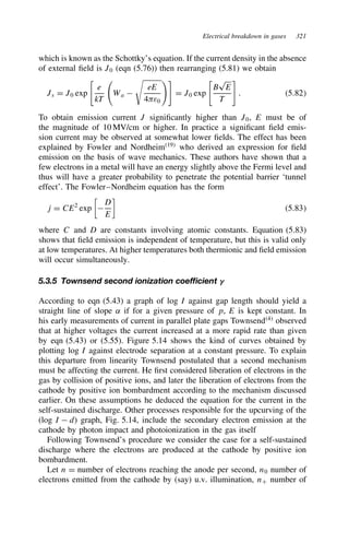 Electrical breakdown in gases 321
which is known as the Schottky’s equation. If the current density in the absence
of external field is J0 (eqn (5.76)) then rearranging (5.81) we obtain
Js D J0 exp

e
kT
Wa 

eE
4ε0

D J0 exp

B
p
E
T

. 5.82
To obtain emission current J significantly higher than J0, E must be of
the magnitude of 10 MV/cm or higher. In practice a significant field emis-
sion current may be observed at somewhat lower fields. The effect has been
explained by Fowler and Nordheim19
who derived an expression for field
emission on the basis of wave mechanics. These authors have shown that a
few electrons in a metal will have an energy slightly above the Fermi level and
thus will have a greater probability to penetrate the potential barrier ‘tunnel
effect’. The Fowler–Nordheim equation has the form
j D CE2
exp


D
E

5.83
where C and D are constants involving atomic constants. Equation (5.83)
shows that field emission is independent of temperature, but this is valid only
at low temperatures. At higher temperatures both thermionic and field emission
will occur simultaneously.
5.3.5 Townsend second ionization coefficient g
According to eqn (5.43) a graph of log I against gap length should yield a
straight line of slope ˛ if for a given pressure of p, E is kept constant. In
his early measurements of current in parallel plate gaps Townsend4
observed
that at higher voltages the current increased at a more rapid rate than given
by eqn (5.43) or (5.55). Figure 5.14 shows the kind of curves obtained by
plotting log I against electrode separation at a constant pressure. To explain
this departure from linearity Townsend postulated that a second mechanism
must be affecting the current. He first considered liberation of electrons in the
gas by collision of positive ions, and later the liberation of electrons from the
cathode by positive ion bombardment according to the mechanism discussed
earlier. On these assumptions he deduced the equation for the current in the
self-sustained discharge. Other processes responsible for the upcurving of the
(log I  d) graph, Fig. 5.14, include the secondary electron emission at the
cathode by photon impact and photoionization in the gas itself
Following Townsend’s procedure we consider the case for a self-sustained
discharge where the electrons are produced at the cathode by positive ion
bombardment.
Let n D number of electrons reaching the anode per second, n0 number of
electrons emitted from the cathode by (say) u.v. illumination, nC number of
 