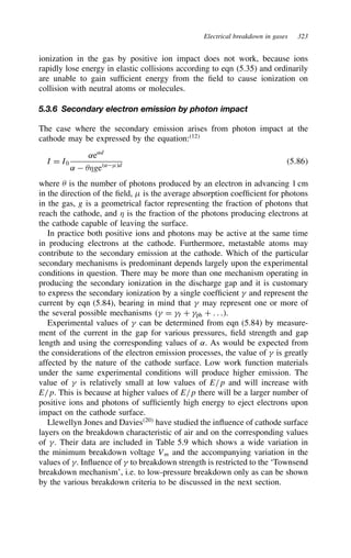 Electrical breakdown in gases 323
ionization in the gas by positive ion impact does not work, because ions
rapidly lose energy in elastic collisions according to eqn (5.35) and ordinarily
are unable to gain sufficient energy from the field to cause ionization on
collision with neutral atoms or molecules.
5.3.6 Secondary electron emission by photon impact
The case where the secondary emission arises from photon impact at the
cathode may be expressed by the equation:12
I D I0
˛e˛d
˛  *ge˛Fd
5.86
where  is the number of photons produced by an electron in advancing 1 cm
in the direction of the field, F is the average absorption coefficient for photons
in the gas, g is a geometrical factor representing the fraction of photons that
reach the cathode, and * is the fraction of the photons producing electrons at
the cathode capable of leaving the surface.
In practice both positive ions and photons may be active at the same time
in producing electrons at the cathode. Furthermore, metastable atoms may
contribute to the secondary emission at the cathode. Which of the particular
secondary mechanisms is predominant depends largely upon the experimental
conditions in question. There may be more than one mechanism operating in
producing the secondary ionization in the discharge gap and it is customary
to express the secondary ionization by a single coefficient  and represent the
current by eqn (5.84), bearing in mind that  may represent one or more of
the several possible mechanisms  D I C ph C . . ..
Experimental values of  can be determined from eqn (5.84) by measure-
ment of the current in the gap for various pressures, field strength and gap
length and using the corresponding values of ˛. As would be expected from
the considerations of the electron emission processes, the value of  is greatly
affected by the nature of the cathode surface. Low work function materials
under the same experimental conditions will produce higher emission. The
value of  is relatively small at low values of E/p and will increase with
E/p. This is because at higher values of E/p there will be a larger number of
positive ions and photons of sufficiently high energy to eject electrons upon
impact on the cathode surface.
Llewellyn Jones and Davies20
have studied the influence of cathode surface
layers on the breakdown characteristic of air and on the corresponding values
of . Their data are included in Table 5.9 which shows a wide variation in
the minimum breakdown voltage Vm and the accompanying variation in the
values of . Influence of  to breakdown strength is restricted to the ‘Townsend
breakdown mechanism’, i.e. to low-pressure breakdown only as can be shown
by the various breakdown criteria to be discussed in the next section.
 