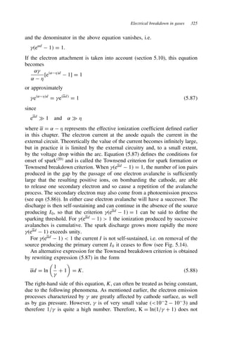 Electrical breakdown in gases 325
and the denominator in the above equation vanishes, i.e.
e˛d
 1 D 1.
If the electron attachment is taken into account (section 5.10), this equation
becomes
˛
˛  *
[e˛*d
 1] D 1
or approximately
e˛*d
D e˛d
D 1 5.87
since
e˛d
× 1 and ˛ × *
where ˛ D ˛  * represents the effective ionization coefficient defined earlier
in this chapter. The electron current at the anode equals the current in the
external circuit. Theoretically the value of the current becomes infinitely large,
but in practice it is limited by the external circuitry and, to a small extent,
by the voltage drop within the arc. Equation (5.87) defines the conditions for
onset of spark20
and is called the Townsend criterion for spark formation or
Townsend breakdown criterion. When e˛d
 1 D 1, the number of ion pairs
produced in the gap by the passage of one electron avalanche is sufficiently
large that the resulting positive ions, on bombarding the cathode, are able
to release one secondary electron and so cause a repetition of the avalanche
process. The secondary electron may also come from a photoemission process
(see eqn (5.86)). In either case electron avalanche will have a successor. The
discharge is then self-sustaining and can continue in the absence of the source
producing I0, so that the criterion e˛d
 1 D 1 can be said to define the
sparking threshold. For e˛d
 1  1 the ionization produced by successive
avalanches is cumulative. The spark discharge grows more rapidly the more
e˛d
 1 exceeds unity.
For e˛d
 1  1 the current I is not self-sustained, i.e. on removal of the
source producing the primary current I0 it ceases to flow (see Fig. 5.14).
An alternative expression for the Townsend breakdown criterion is obtained
by rewriting expression (5.87) in the form
˛d D ln

1

C 1

D K. 5.88
The right-hand side of this equation, K, can often be treated as being constant,
due to the following phenomena. As mentioned earlier, the electron emission
processes characterized by  are greatly affected by cathode surface, as well
as by gas pressure. However,  is of very small value 10
2  10
3 and
therefore 1/ is quite a high number. Therefore, K D ln1/ C 1 does not
 