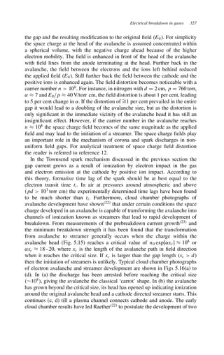 Electrical breakdown in gases 327
the gap and the resulting modification to the original field E0. For simplicity
the space charge at the head of the avalanche is assumed concentrated within
a spherical volume, with the negative charge ahead because of the higher
electron mobility. The field is enhanced in front of the head of the avalanche
with field lines from the anode terminating at the head. Further back in the
avalanche, the field between the electrons and the ions left behind reduced
the applied field E0. Still further back the field between the cathode and the
positive ions is enhanced again. The field distortion becomes noticeable with a
carrier number n  106
. For instance, in nitrogen with d D 2 cm, p D 760 torr,
˛ ³ 7 and E0/p ³ 40 V/torr cm, the field distortion is about 1 per cent, leading
to 5 per cent change in ˛. If the distortion of ¾
D1 per cent prevailed in the entire
gap it would lead to a doubling of the avalanche size, but as the distortion is
only significant in the immediate vicinity of the avalanche head it has still an
insignificant effect. However, if the carrier number in the avalanche reaches
n ³ 108
the space charge field becomes of the same magnitude as the applied
field and may lead to the initiation of a streamer. The space charge fields play
an important role in the mechanism of corona and spark discharges in non-
uniform field gaps. For analytical treatment of space charge field distortion
the reader is referred to reference 12.
In the Townsend spark mechanism discussed in the previous section the
gap current grows as a result of ionization by electron impact in the gas
and electron emission at the cathode by positive ion impact. According to
this theory, formative time lag of the spark should be at best equal to the
electron transit time ti. In air at pressures around atmospheric and above
pd  103
torr cm the experimentally determined time lags have been found
to be much shorter than ti. Furthermore, cloud chamber photographs of
avalanche development have shown22
that under certain conditions the space
charge developed in an avalanche is capable of transforming the avalanche into
channels of ionization known as streamers that lead to rapid development of
breakdown. From measurements of the prebreakdown current growth23
and
the minimum breakdown strength it has been found that the transformation
from avalanche to streamer generally occurs when the charge within the
avalanche head (Fig. 5.15) reaches a critical value of n0 exp[˛xc] ³ 108
or
˛xc ³ 18–20, where xc is the length of the avalanche path in field direction
when it reaches the critical size. If xc is larger than the gap length xc  d
then the initiation of streamers is unlikely. Typical cloud chamber photographs
of electron avalanche and streamer development are shown in Figs 5.16(a) to
(d). In (a) the discharge has been arrested before reaching the critical size
¾108
, giving the avalanche the classical ‘carrot’ shape. In (b) the avalanche
has grown beyond the critical size, its head has opened up indicating ionization
around the original avalanche head and a cathode directed streamer starts. This
continues (c, d) till a plasma channel connects cathode and anode. The early
cloud chamber results have led Raether22
to postulate the development of two
 