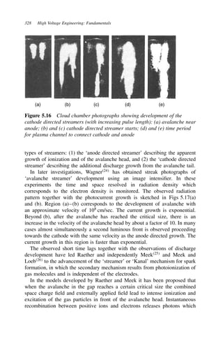 328 High Voltage Engineering: Fundamentals
(a) (b) (c) (d) (e)
Figure 5.16 Cloud chamber photographs showing development of the
cathode directed streamers (with increasing pulse length): (a) avalanche near
anode; (b) and (c) cathode directed streamer starts; (d) and (e) time period
for plasma channel to connect cathode and anode
types of streamers: (1) the ‘anode directed streamer’ describing the apparent
growth of ionization and of the avalanche head, and (2) the ‘cathode directed
streamer’ describing the additional discharge growth from the avalanche tail.
In later investigations, Wagner24
has obtained streak photographs of
‘avalanche streamer’ development using an image intensifier. In these
experiments the time and space resolved in radiation density which
corresponds to the electron density is monitored. The observed radiation
pattern together with the photocurrent growth is sketched in Figs 5.17(a)
and (b). Region (a)–(b) corresponds to the development of avalanche with
an approximate velocity of 108
cm/sec. The current growth is exponential.
Beyond (b), after the avalanche has reached the critical size, there is an
increase in the velocity of the avalanche head by about a factor of 10. In many
cases almost simultaneously a second luminous front is observed proceeding
towards the cathode with the same velocity as the anode directed growth. The
current growth in this region is faster than exponential.
The observed short time lags together with the observations of discharge
development have led Raether and independently Meek25
and Meek and
Loeb26
to the advancement of the ‘streamer’ or ‘Kanal’ mechanism for spark
formation, in which the secondary mechanism results from photoionization of
gas molecules and is independent of the electrodes.
In the models developed by Raether and Meek it has been proposed that
when the avalanche in the gap reaches a certain critical size the combined
space charge field and externally applied field lead to intense ionization and
excitation of the gas particles in front of the avalanche head. Instantaneous
recombination between positive ions and electrons releases photons which
 