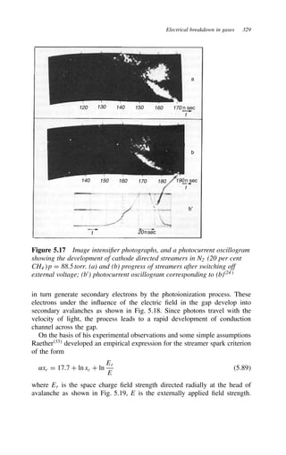 Electrical breakdown in gases 329
120 130 140
140 150 160 170 180 190
150 160 170 n sec
n sec
20nsec
a
b
b′
t
t
t
Figure 5.17 Image intensifier photographs, and a photocurrent oscillogram
showing the development of cathode directed streamers in N2 (20 per cent
CH4 p D 88.5 torr. (a) and (b) progress of streamers after switching off
external voltage; (b0
) photocurrent oscillogram corresponding to (b)24
in turn generate secondary electrons by the photoionization process. These
electrons under the influence of the electric field in the gap develop into
secondary avalanches as shown in Fig. 5.18. Since photons travel with the
velocity of light, the process leads to a rapid development of conduction
channel across the gap.
On the basis of his experimental observations and some simple assumptions
Raether33
developed an empirical expression for the streamer spark criterion
of the form
˛xc D 17.7 C ln xc C ln
Er
E
5.89
where Er is the space charge field strength directed radially at the head of
avalanche as shown in Fig. 5.19, E is the externally applied field strength.
 
