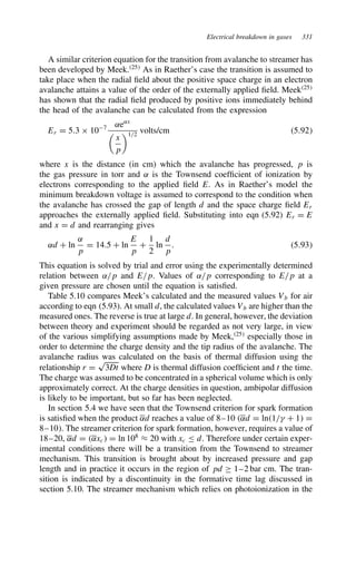 Electrical breakdown in gases 331
A similar criterion equation for the transition from avalanche to streamer has
been developed by Meek.25
As in Raether’s case the transition is assumed to
take place when the radial field about the positive space charge in an electron
avalanche attains a value of the order of the externally applied field. Meek25
has shown that the radial field produced by positive ions immediately behind
the head of the avalanche can be calculated from the expression
Er D 5.3 ð 107 ˛e˛x

x
p
1/2
volts/cm 5.92
where x is the distance (in cm) which the avalanche has progressed, p is
the gas pressure in torr and ˛ is the Townsend coefficient of ionization by
electrons corresponding to the applied field E. As in Raether’s model the
minimum breakdown voltage is assumed to correspond to the condition when
the avalanche has crossed the gap of length d and the space charge field Er
approaches the externally applied field. Substituting into eqn (5.92) Er D E
and x D d and rearranging gives
˛d C ln
˛
p
D 14.5 C ln
E
p
C
1
2
ln
d
p
. 5.93
This equation is solved by trial and error using the experimentally determined
relation between ˛/p and E/p. Values of ˛/p corresponding to E/p at a
given pressure are chosen until the equation is satisfied.
Table 5.10 compares Meek’s calculated and the measured values Vb for air
according to eqn (5.93). At small d, the calculated values Vb are higher than the
measured ones. The reverse is true at large d. In general, however, the deviation
between theory and experiment should be regarded as not very large, in view
of the various simplifying assumptions made by Meek,25
especially those in
order to determine the charge density and the tip radius of the avalanche. The
avalanche radius was calculated on the basis of thermal diffusion using the
relationship r D
p
3Dt where D is thermal diffusion coefficient and t the time.
The charge was assumed to be concentrated in a spherical volume which is only
approximately correct. At the charge densities in question, ambipolar diffusion
is likely to be important, but so far has been neglected.
In section 5.4 we have seen that the Townsend criterion for spark formation
is satisfied when the product ˛d reaches a value of 8–10 ˛d D ln1/ C 1 D
8–10. The streamer criterion for spark formation, however, requires a value of
18–20, ˛d D ˛xc D ln 108
³ 20 with xc d. Therefore under certain exper-
imental conditions there will be a transition from the Townsend to streamer
mechanism. This transition is brought about by increased pressure and gap
length and in practice it occurs in the region of pd ½ 1–2 bar cm. The tran-
sition is indicated by a discontinuity in the formative time lag discussed in
section 5.10. The streamer mechanism which relies on photoionization in the
 