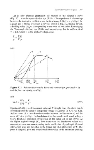 Electrical breakdown in gases 335
Let us now examine graphically the relation of the Paschen’s curve
(Fig. 5.21) with the spark criterion eqn (5.88). If the experimental relationship
between the ionization coefficient and the field strength ˛d/p D fE/p for
a given gas is plotted we obtain a curve as shown in Fig. 5.22 (curve 1) with
a limiting value E/p, corresponding to the onset of ionization. Rearranging
the Townsend criterion, eqn (5.88), and remembering that in uniform field
V D Ed, where V is the applied voltage, gives
˛
p
D
K
V
E
p
3
4
S
W
N
2
1
02 01 E
P
E
P
c
Eb
P 2W
Eb
P min
Eb
P 2N
α/p
Figure 5.22 Relation between the Townsend criterion for spark ˛d D k
and the function of ˛/p D E/p
and
tan  D
˛/p
E/p
D
K
V
. 5.97
Equation (5.97) gives for constant values of K straight lines of a slope tan 
depending upon the value of the applied voltage (V), curves (2, 3, 4) Fig. 5.22.
At low values of V there is no intersection between the line (curve 4) and the
curve ˛/p D fE/p. No breakdown therefore results with small voltages
below Paschen’s minimum irrespective of the value pd in eqn (5.96). At
the higher applied voltage (V), there must exist two breakdown values at a
constant pressure, one corresponding to the small value of gap length d1 and
intersection at N and the other to the longer gap d2 intersection at W. The
point S (tangent) gives the lowest breakdown value or the minimum sparking
 