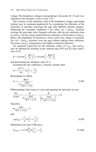 336 High Voltage Engineering: Fundamentals
voltage. The breakdown voltages corresponding to the points W, N and S are
indicated in the Paschen’s curve in Fig. 5.21.
The existence of the minimum value in the breakdown voltage–gap length
relation may be explained qualitatively by considering the efficiency of the
ionization of electrons traversing the gap with different electron energies.
Neglecting the secondary coefficient  for values pd  pdmin, electrons
crossing the gap make more frequent collisions with the gas molecules than
at pdmin, but the energy gained between collisions is lower than at pdmin.
Hence, the probability of ionization is lower unless the voltage is increased.
For pd  pdmin electrons cross the gap without making many collisions.
The point pdmin corresponds to the highest ionization efficiency.
An analytical expression for the minimum values of Vbmin and pdmin
may be obtained by inserting in the criterion eqn (5.87) for ˛/p the expres-
sion (5.47)
˛ D Ap exp


Bp
E
 
D Ap exp


Bpd
V

and determining the minimum value of V.
Assuming that the coefficient  remains constant, then
d D
eBpd/Vb
Ap
ln

1 C
1


.
Rearranging we obtain
Vb D
Bpd
ln
Apd
ln1 C 1/
5.98
Differentiating with respect to pd and equating the derivative to zero
dVb
dpd
D
B
ln
Apd
ln1 C 1/

B

ln
Apd
ln1 C 1/
2
D 0.
Therefore
ln
Apd
ln1 C 1/
D 1
and
pdmin D
e1
A
ln

1 C
1


. 5.99
Substitution into eqn (5.98) gives
Vbmin D 2.718
B
A
ln

1

C 1

. 5.100
 