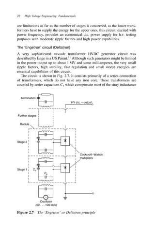 22 High Voltage Engineering: Fundamentals
are limitations as far as the number of stages is concerned, as the lower trans-
formers have to supply the energy for the upper ones, this circuit, excited with
power frequency, provides an economical d.c. power supply for h.v. testing
purposes with moderate ripple factors and high power capabilities.
The ‘Engetron’ circuit (Deltatron)
A very sophisticated cascade transformer HVDC generator circuit was
described by Enge in a US Patent.11
Although such generators might be limited
in the power output up to about 1 MV and some milliamperes, the very small
ripple factors, high stability, fast regulation and small stored energies are
essential capabilities of this circuit.
The circuit is shown in Fig. 2.7. It consists primarily of a series connection
of transformers, which do not have any iron core. These transformers are
coupled by series capacitors Cs which compensate most of the stray inductance
Termination
HV d.c. − output
Further stages
Module
Stage 2
Stage 1
Cockcroft−Walton
multipliers
Cs
Cp
∼
Oscillator
(50 . . . 100 kc/s)
Figure 2.7 The ‘Engetron’ or Deltatron principle
 