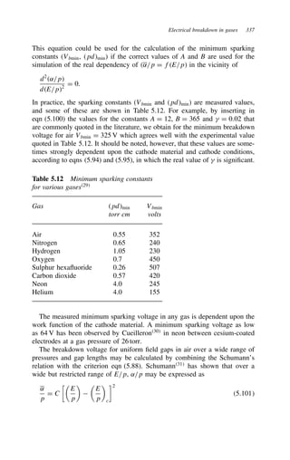 Electrical breakdown in gases 337
This equation could be used for the calculation of the minimum sparking
constants (Vbmin, pdmin) if the correct values of A and B are used for the
simulation of the real dependency of ˛/p D fE/p in the vicinity of
d2
˛/p
dE/p2
D 0.
In practice, the sparking constants (Vbmin and pdmin) are measured values,
and some of these are shown in Table 5.12. For example, by inserting in
eqn (5.100) the values for the constants A D 12, B D 365 and  D 0.02 that
are commonly quoted in the literature, we obtain for the minimum breakdown
voltage for air Vbmin D 325 V which agrees well with the experimental value
quoted in Table 5.12. It should be noted, however, that these values are some-
times strongly dependent upon the cathode material and cathode conditions,
according to eqns (5.94) and (5.95), in which the real value of  is significant.
Table 5.12 Minimum sparking constants
for various gases29
Gas pdmin Vbmin
torr cm volts
Air 0.55 352
Nitrogen 0.65 240
Hydrogen 1.05 230
Oxygen 0.7 450
Sulphur hexafluoride 0.26 507
Carbon dioxide 0.57 420
Neon 4.0 245
Helium 4.0 155
The measured minimum sparking voltage in any gas is dependent upon the
work function of the cathode material. A minimum sparking voltage as low
as 64 V has been observed by Cueilleron30
in neon between cesium-coated
electrodes at a gas pressure of 26 torr.
The breakdown voltage for uniform field gaps in air over a wide range of
pressures and gap lengths may be calculated by combining the Schumann’s
relation with the criterion eqn (5.88). Schumann31
has shown that over a
wide but restricted range of E/p, ˛/p may be expressed as
˛
p
D C

E
p



E
p

c
2
5.101
 