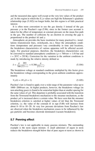 Electrical breakdown in gases 339
and the measured data agree well except at the very low values of the product
pd. In this region in which the E/p values are high the Schumann’s quadratic
relationship (eqn (5.102)) no longer holds, but this region is of little practical
interest.
It is often more convenient to use the gas density υ instead of the gas
pressure p in the Paschen’s eqn (5.96), since in the former case account is
taken for the effect of temperature at constant pressure on the mean free path
in the gas. The number of collisions by an electron in crossing the gap is
proportional to the product υd and .
Atmospheric air provides the basic insulation for many practical h.v. instal-
lations (transmission lines, switchyards, etc.). Since the atmospheric condi-
tions (temperature and pressure) vary considerably in time and locations,
the breakdown characteristics of various apparatus will be affected accord-
ingly. For practical purposes, therefore, the breakdown characteristics can
be converted to standard atmospheric conditions (p D 760 torr D 1.01 bar and
t D 20°C D 293 K). Correction for the variation in the ambient conditions is
made by introducing the relative density defined as
υ D
p
760
293
273 C t
D 0.386
p
273 C t
. 5.104
The breakdown voltage at standard conditions multiplied by this factor gives
the breakdown voltage corresponding to the given ambient conditions approx-
imately
Vbυ D υVbυ D 1 5.105
Paschen’s law is found to apply over a wide range of the parameter value up to
1000–2000 torr cm. At higher products, however, the breakdown voltage (in
non-attaching gases) is found to be somewhat higher than at smaller spacing for
the same values of pd. This departure is probably associated with the transition
from the Townsend breakdown mechanism to the streamer mechanism, as the
product pd is increased above a certain value. We have seen that the streamer
breakdown criterion is satisfied at higher values of ˛d than the Townsend
criterion, i.e. the value of the constant K in eqn (5.88) will increase from
about 8–10 to 18–20. At very low pressure deviations from Paschen’s law
are observed when the breakdown mechanism ceases to be influenced by the
gas particles and becomes electrode dominated (vacuum breakdown).
5.7 Penning effect
Paschen’s law is not applicable in many gaseous mixtures. The outstanding
example is the neon–argon mixture. A small admixture of argon in neon
reduces the breakdown strength below that of pure argon or neon as shown in
 