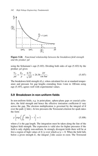 342 High Voltage Engineering: Fundamentals
Eb
p
Eb
p = f1 (pd )
(pd )2 (pd )1 pd
E
p
c
Eb
p 2
Figure 5.26 Functional relationship between the breakdown field strength
and the product pd
using the Schumann’s eqn (5.103). Dividing both sides of eqn (5.103) by the
product pd gives
Vb
pd
D
Eb
p
D
6.72

pd
C 24.36
kV
cm bar
. 5.107
The breakdown field strength Eb, when calculated for air at standard temper-
ature and pressure for gap lengths extending from 1 mm to 100 mm using
eqn (5.107), agrees well with experimental values.
5.9 Breakdown in non-uniform fields
In non-uniform fields, e.g. in point-plane, sphere-plane gaps or coaxial cylin-
ders, the field strength and hence the effective ionization coefficient ˛ vary
across the gap. The electron multiplication is governed by the integral of ˛
over the path 

˛dx. At low pressures the Townsend criterion for spark takes
the form


exp
 d
0
˛dx

 1

D 1 5.108
where d is the gap length. The integration must be taken along the line of the
highest field strength. The expression is valid also for higher pressures if the
field is only slightly non-uniform. In strongly divergent fields there will be at
first a region of high values of E/p over which ˛/p  0. When the field falls
below a given strength Ec the integral

˛dx ceases to exist. The Townsend
 