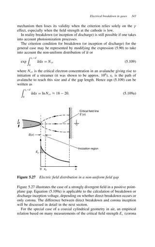 Electrical breakdown in gases 343
mechanism then loses its validity when the criterion relies solely on the 
effect, especially when the field strength at the cathode is low.
In reality breakdown (or inception of discharge) is still possible if one takes
into account photoionization processes.
The criterion condition for breakdown (or inception of discharge) for the
general case may be represented by modifying the expression (5.90) to take
into account the non-uniform distribution of ˛ or
exp
 xcd
0
˛dx D Ncr 5.109
where Ncr is the critical electron concentration in an avalanche giving rise to
initiation of a streamer (it was shown to be approx. 108
), xc is the path of
avalanche to reach this size and d the gap length. Hence eqn (5.109) can be
written as
 xcd
0
˛dx D ln Ncr ³ 18  20. 5.109a
Inoization region
0 xc x
Ec
E(x)
Critical field line
E (x)
Figure 5.27 Electric field distribution in a non-uniform field gap
Figure 5.27 illustrates the case of a strongly divergent field in a positive point-
plane gap. Equation (5.109a) is applicable to the calculation of breakdown or
discharge inception voltage, depending on whether direct breakdown occurs or
only corona. The difference between direct breakdown and corona inception
will be discussed in detail in the next section.
For the special case of a coaxial cylindrical geometry in air, an empirical
relation based on many measurements of the critical field strength Ec (corona
 