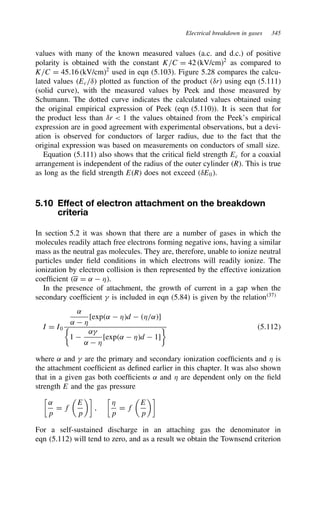 Electrical breakdown in gases 345
values with many of the known measured values (a.c. and d.c.) of positive
polarity is obtained with the constant K/C D 42 (kV/cm)2
as compared to
K/C D 45.16 (kV/cm)2
used in eqn (5.103). Figure 5.28 compares the calcu-
lated values Ec/υ plotted as function of the product υr using eqn (5.111)
(solid curve), with the measured values by Peek and those measured by
Schumann. The dotted curve indicates the calculated values obtained using
the original empirical expression of Peek (eqn (5.110)). It is seen that for
the product less than υr  1 the values obtained from the Peek’s empirical
expression are in good agreement with experimental observations, but a devi-
ation is observed for conductors of larger radius, due to the fact that the
original expression was based on measurements on conductors of small size.
Equation (5.111) also shows that the critical field strength Ec for a coaxial
arrangement is independent of the radius of the outer cylinder R. This is true
as long as the field strength ER does not exceed υE0.
5.10 Effect of electron attachment on the breakdown
criteria
In section 5.2 it was shown that there are a number of gases in which the
molecules readily attach free electrons forming negative ions, having a similar
mass as the neutral gas molecules. They are, therefore, unable to ionize neutral
particles under field conditions in which electrons will readily ionize. The
ionization by electron collision is then represented by the effective ionization
coefficient ˛ D ˛  *.
In the presence of attachment, the growth of current in a gap when the
secondary coefficient  is included in eqn (5.84) is given by the relation37
I D I0
˛
˛  *
[exp˛  *d  */˛]

1 
˛
˛  *
[exp˛  *d  1]
 5.112
where ˛ and  are the primary and secondary ionization coefficients and * is
the attachment coefficient as defined earlier in this chapter. It was also shown
that in a given gas both coefficients ˛ and * are dependent only on the field
strength E and the gas pressure

˛
p
D f

E
p

,

*
p
D f

E
p

For a self-sustained discharge in an attaching gas the denominator in
eqn (5.112) will tend to zero, and as a result we obtain the Townsend criterion
 