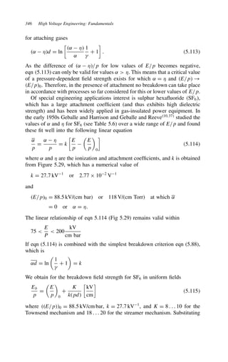 346 High Voltage Engineering: Fundamentals
for attaching gases
˛  *d D ln

˛  *
˛
1

C 1

. 5.113
As the difference of ˛  */p for low values of E/p becomes negative,
eqn (5.113) can only be valid for values ˛  *. This means that a critical value
of a pressure-dependent field strength exists for which ˛ D * and E/p !
E/p0. Therefore, in the presence of attachment no breakdown can take place
in accordance with processes so far considered for this or lower values of E/p.
Of special engineering applications interest is sulphur hexafluoride SF6,
which has a large attachment coefficient (and thus exhibits high dielectric
strength) and has been widely applied in gas-insulated power equipment. In
the early 1950s Geballe and Harrison and Geballe and Reeve10,37
studied the
values of ˛ and * for SF6 (see Table 5.6) over a wide range of E/p and found
these fit well into the following linear equation
˛
p
D
˛  *
p
D k

E
p


E
p

0

5.114
where ˛ and * are the ionization and attachment coefficients, and k is obtained
from Figure 5.29, which has a numerical value of
k D 27.7 kV1
or 2.77 ð 102
V1
and
E/p0 D 88.5 kV/(cm bar) or 118 V/(cm Torr) at which ˛
D 0 or ˛ D *.
The linear relationship of eqn 5.114 (Fig 5.29) remains valid within
75 
E
P
 200
kV
cm bar
If eqn (5.114) is combined with the simplest breakdown criterion eqn (5.88),
which is
˛d D ln

1

C 1

D k
We obtain for the breakdown field strength for SF6 in uniform fields
Eb
p
D

E
p

0
C
K
kpd

kV
cm

5.115
where E/p0 D 88.5 kV/cm bar, k D 27.7 kV1
, and K D 8 . . . 10 for the
Townsend mechanism and 18 . . . 20 for the streamer mechanism. Substituting
 
