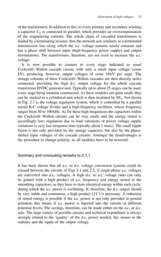 Generation of high voltages 23
of the transformers. In addition to this, to every primary and secondary winding
a capacitor Cp is connected in parallel, which provides an overcompensation
of the magnetizing currents. The whole chain of cascaded transformers is
loaded by a terminating resistor; thus the network acts similarly to a terminated
transmission line along which the a.c. voltage remains nearly constant and
has a phase shift between input (high-frequency power supply) and output
(termination). The transformers, therefore, are not used to increase the a.c.
voltage.
It is now possible to connect to every stage indicated as usual
Cockcroft–Walton cascade circuit, with only a small input voltage (some
kV), producing, however, output voltages of some 10 kV per stage. The
storage columns of these Cockcroft–Walton cascades are then directly series
connected, providing the high d.c. output voltage for the whole cascade
transformer HVDC generator unit. Typically up to about 25 stages can be used,
every stage being modular constructed. As these modules are quite small, they
can be stacked in a cylindrical unit which is then insulated by SF6. Not shown
in Fig. 2.7 is the voltage regulation system, which is controlled by a parallel
mixed R-C voltage divider and a high-frequency oscillator, whose frequency
ranges from 50 to 100 kHz. As for these high frequencies the capacitors within
the Cockcroft–Walton circuits can be very small, and the energy stored is
accordingly low; regulation due to load variations or power voltage supply
variations is very fast (response time typically about 1 msec). The small ripple
factor is not only provided by the storage capacitor, but also by the phase-
shifted input voltages of the cascade circuits. Amongst the disadvantages is
the procedure to change polarity, as all modules have to be reversed.
Summary and concluding remarks to 2.1.1
It has been shown that all a.c. to d.c. voltage conversion systems could be
classed between the circuits of Figs 2.1 and 2.3, if single-phase a.c. voltages
are converted into d.c. voltages. A high d.c. to a.c. voltage ratio can only
be gained with a high product of a.c. frequency and energy stored in the
smoothing capacitors, as they have to store electrical energy within each cycle,
during which the a.c. power is oscillating. If, therefore, the d.c. output should
be very stable and continuous, a high product (fC) is necessary. A reduction
of stored energy is possible if the a.c. power is not only provided at ground
potential, this means if a.c. power is injected into the circuits at different
potential levels. The savings, therefore, can be made either on the a.c. or d.c.
side. The large variety of possible circuits and technical expenditure is always
strongly related to the ‘quality’ of the d.c. power needed, this means to the
stability and the ripple of the output voltage.
 
