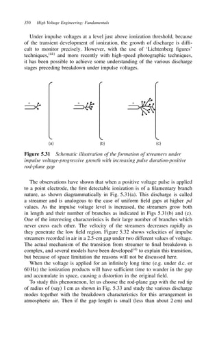 350 High Voltage Engineering: Fundamentals
Under impulse voltages at a level just above ionization threshold, because
of the transient development of ionization, the growth of discharge is diffi-
cult to monitor precisely. However, with the use of ‘Lichtenberg figures’
techniques,44
and more recently with high-speed photographic techniques,
it has been possible to achieve some understanding of the various discharge
stages preceding breakdown under impulse voltages.
+ + +
(c)
(b)
(a)
Figure 5.31 Schematic illustration of the formation of streamers under
impulse voltage-progressive growth with increasing pulse duration-positive
rod-plane gap
The observations have shown that when a positive voltage pulse is applied
to a point electrode, the first detectable ionization is of a filamentary branch
nature, as shown diagrammatically in Fig. 5.31(a). This discharge is called
a streamer and is analogous to the case of uniform field gaps at higher pd
values. As the impulse voltage level is increased, the streamers grow both
in length and their number of branches as indicated in Figs 5.31(b) and (c).
One of the interesting characteristics is their large number of branches which
never cross each other. The velocity of the streamers decreases rapidly as
they penetrate the low field region. Figure 5.32 shows velocities of impulse
streamers recorded in air in a 2.5-cm gap under two different values of voltage.
The actual mechanism of the transition from streamer to final breakdown is
complex, and several models have been developed4
to explain this transition,
but because of space limitation the reasons will not be discussed here.
When the voltage is applied for an infinitely long time (e.g. under d.c. or
60 Hz) the ionization products will have sufficient time to wander in the gap
and accumulate in space, causing a distortion in the original field.
To study this phenomenon, let us choose the rod-plane gap with the rod tip
of radius of (say) 1 cm as shown in Fig. 5.33 and study the various discharge
modes together with the breakdown characteristics for this arrangement in
atmospheric air. Then if the gap length is small (less than about 2 cm) and
 