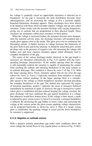 352 High Voltage Engineering: Fundamentals
the voltage is gradually raised no appreciable ionization is detected up to
breakdown. As the gap is increased, the field distribution becomes more
inhomogeneous, and on increasing the voltage at first a transient slightly
branched filamentary discharge appears. These discharges have been shown
to be identical with those observed under impulse voltages and are also called
streamers. Under steady state the streamer develops with varying frequencies,
giving rise to currents that are proportional to their physical length. These
streamers are sometimes called onset streamers or burst pulses.
When the voltage is increased further, the streamers become more frequent,
until the transient activity stops, the discharge becomes self-sustained and a
steady glow appears close to the anode. This glow gives rise to continuous but
fluctuating current. A further increase in voltage increases the luminosity of
the glow both in area and in the intensity. It should be noted that glow corona
develops only in the presence of negative ions. On increasing the voltage still
further, new and more vigorous streamers appear which ultimately lead to
complete breakdown of the gap.
The onsets of the various discharge modes observed, as the gap length is
increased, are illustrated schematically in Fig. 5.33 together with the corre-
sponding discharge characteristics. At the smaller spacing when the voltage
is still reasonably uniform the streamer is capable of penetrating the weaker
field, reaching the cathode and initiating breakdown in the same manner as
in uniform field gaps. This condition is shown by curve 1 of Fig. 5.33. With
the larger spacing above 10 cm, streamers appear that do not cross the gap
(shown by curve 2). Curve 3 represents transition from streamers to steady
glow corona without sparking. At the larger spacings there is a consider-
able spread in the voltage at which breakdown streamers develop preceding
the complete breakdown of the gap. The dashed area represents the region
of uncertain transitions; portion 1 indicates the onset of streamers followed
immediately by transition to spark. If, however, the gap is increased to a point
where glow is established and then reduced keeping the voltage constant, the
glow discharge will have stabilized the gap against breakdown at a voltage
that otherwise would have broken down. If the voltage is then raised, a spark
is induced by glow corona (curve 4), but if it is lowered, a streamer breakdown
is induced. By decreasing the gap further to lower values and increasing the
voltage at the various points the glow-corona sparking voltage characteristic
can be projected backwards as shown by curve 4. Thus if a steady corona
glow is established, the sparking voltage is raised and the lower breakdown
by streamer is suppressed.
5.11.2 Negative or cathode corona
With a negative polarity point-plane gap under static conditions above the
onset voltage the current flows in very regular pulses as shown in Fig. 5.34(b),
 