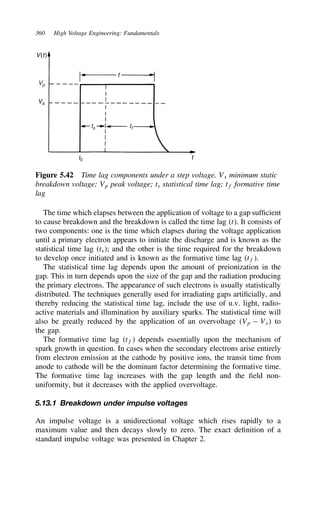 360 High Voltage Engineering: Fundamentals
V(t)
Vs
t
t
ts
t0
tf
Vp
Figure 5.42 Time lag components under a step voltage. Vs minimum static
breakdown voltage; Vp peak voltage; ts statistical time lag; tf formative time
lag
The time which elapses between the application of voltage to a gap sufficient
to cause breakdown and the breakdown is called the time lag t. It consists of
two components: one is the time which elapses during the voltage application
until a primary electron appears to initiate the discharge and is known as the
statistical time lag ts; and the other is the time required for the breakdown
to develop once initiated and is known as the formative time lag tf.
The statistical time lag depends upon the amount of preionization in the
gap. This in turn depends upon the size of the gap and the radiation producing
the primary electrons. The appearance of such electrons is usually statistically
distributed. The techniques generally used for irradiating gaps artificially, and
thereby reducing the statistical time lag, include the use of u.v. light, radio-
active materials and illumination by auxiliary sparks. The statistical time will
also be greatly reduced by the application of an overvoltage Vp  Vs to
the gap.
The formative time lag tf depends essentially upon the mechanism of
spark growth in question. In cases when the secondary electrons arise entirely
from electron emission at the cathode by positive ions, the transit time from
anode to cathode will be the dominant factor determining the formative time.
The formative time lag increases with the gap length and the field non-
uniformity, but it decreases with the applied overvoltage.
5.13.1 Breakdown under impulse voltages
An impulse voltage is a unidirectional voltage which rises rapidly to a
maximum value and then decays slowly to zero. The exact definition of a
standard impulse voltage was presented in Chapter 2.
 